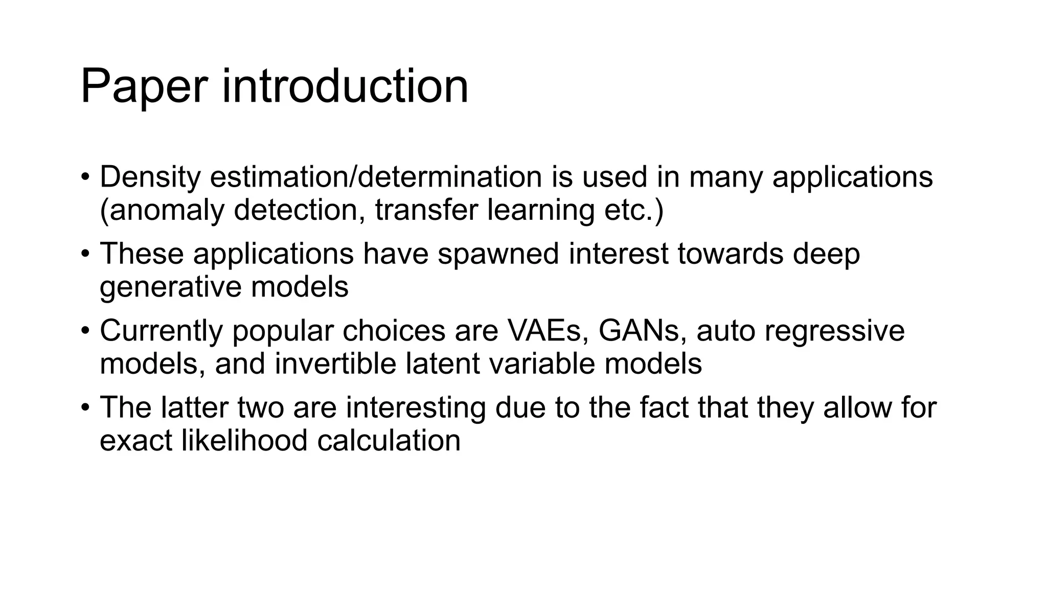 Paper introduction
• Density estimation/determination is used in many applications
(anomaly detection, transfer learning etc.)
• These applications have spawned interest towards deep
generative models
• Currently popular choices are VAEs, GANs, auto regressive
models, and invertible latent variable models
• The latter two are interesting due to the fact that they allow for
exact likelihood calculation
 