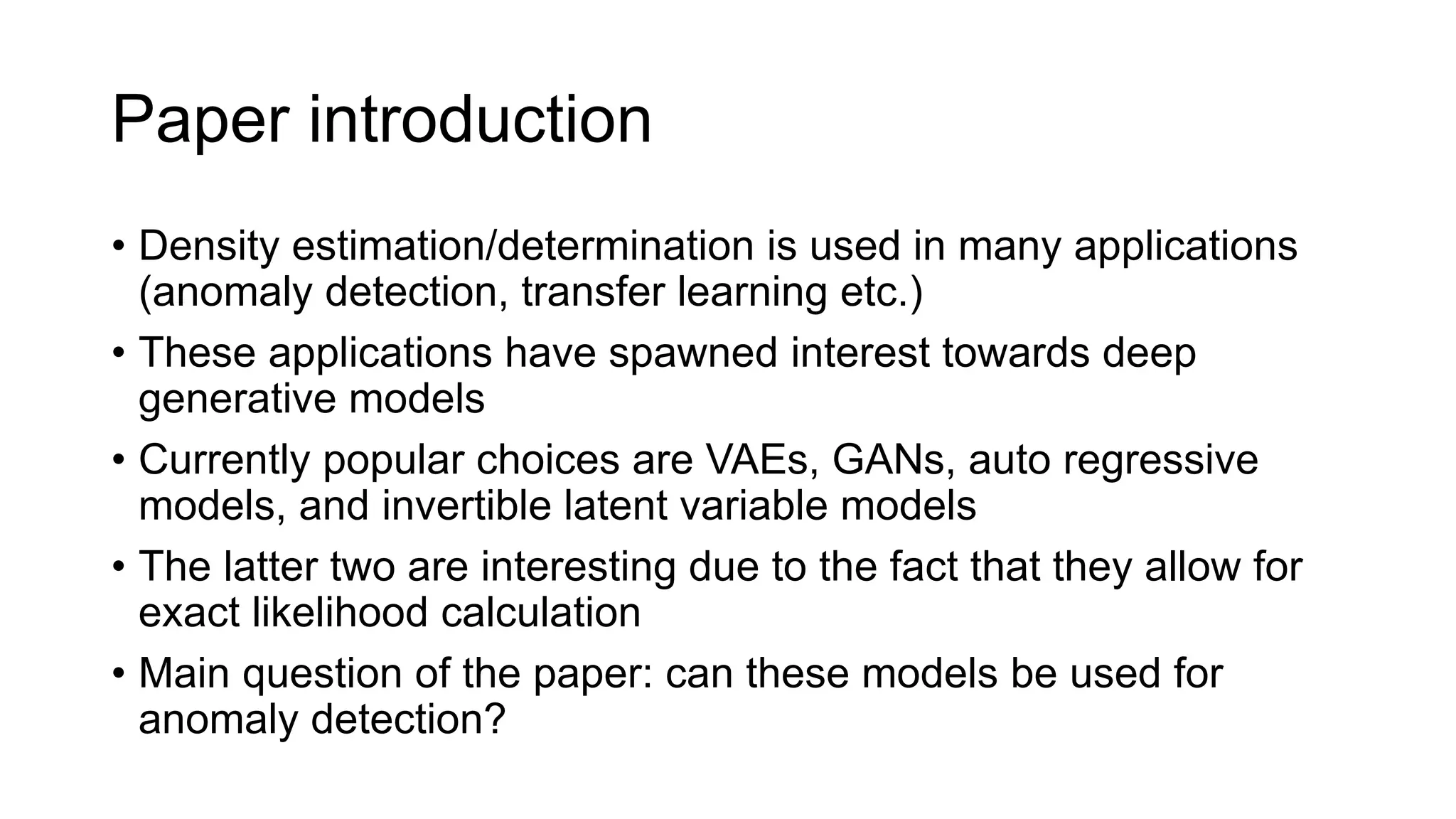 Paper introduction
• Density estimation/determination is used in many applications
(anomaly detection, transfer learning etc.)
• These applications have spawned interest towards deep
generative models
• Currently popular choices are VAEs, GANs, auto regressive
models, and invertible latent variable models
• The latter two are interesting due to the fact that they allow for
exact likelihood calculation
• Main question of the paper: can these models be used for
anomaly detection?
 