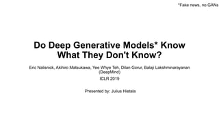 Do Deep Generative Models* Know
What They Don't Know?
Eric Nalisnick, Akihiro Matsukawa, Yee Whye Teh, Dilan Gorur, Balaji Lakshminarayanan
(DeepMind)
ICLR 2019
*Fake news, no GANs
Presented by: Julius Hietala
 