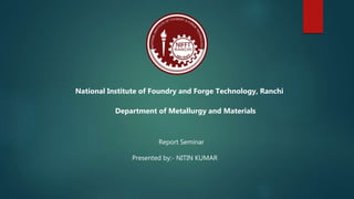 National Institute of Foundry and Forge Technology, Ranchi
Department of Metallurgy and Materials
Report Seminar
Presented by:- NITIN KUMAR
 