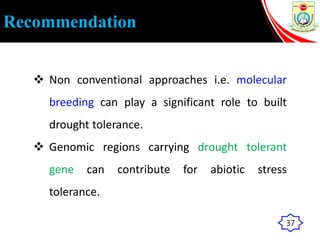 Recommendation
 Non conventional approaches i.e. molecular
breeding can play a significant role to built
drought tolerance.
 Genomic regions carrying drought tolerant
gene can contribute for abiotic stress
tolerance.
37
 