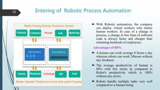 Entering of Robotic Process Automation
 With Robotic automation, the company
can deploy virtual workers who mimic
human workers. In case of a change in
process, a change in few lines of software
code is always faster and cheaper than
retraining hundreds of employees.
Advantages of RPA-
 A human can work average 8 hours a day
whereas robots can work 24hours without
any tiredness.
 The average productivity of human is
60% with few errors as compared to
Robot's productivity which is 100%
without any errors.
 Robots handle multiple tasks very well
compared to a human being
10
 