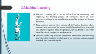 2.Machine Learning
 Machine Learning (ML) can be referred to as automating and
improving the learning process of computers, based on their
experiences without being actually programmed i.e. without any human
assistance.
 Here sentiment analysis plays a major role in Machine learning, where
automatically transforms the unstructured information into a structured
data of public opinion about the products, service, brand or any other
topic that people can express opinions about.
 This data can be very useful for commercial applications like marketing
analysis, public relations, product review, net promoter scoring, product
feedback, and customer service.
11
 