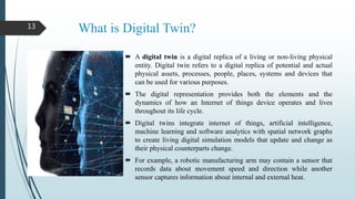 What is Digital Twin?
 A digital twin is a digital replica of a living or non-living physical
entity. Digital twin refers to a digital replica of potential and actual
physical assets, processes, people, places, systems and devices that
can be used for various purposes.
 The digital representation provides both the elements and the
dynamics of how an Internet of things device operates and lives
throughout its life cycle.
 Digital twins integrate internet of things, artificial intelligence,
machine learning and software analytics with spatial network graphs
to create living digital simulation models that update and change as
their physical counterparts change.
 For example, a robotic manufacturing arm may contain a sensor that
records data about movement speed and direction while another
sensor captures information about internal and external heat.
13
 