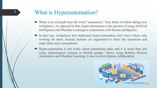 What is Hyperautomation?
 When a lot of people hear the word “automation,” they think of robots taking over
workplaces. As opposed to that, hyper-automation is the process of using Artificial
Intelligence and Machine Learning in conjunction with human intelligence.
 In that way, workplaces that implement hyper-automation don’t have robots only
working for them. Instead, humans are augmented to direct the operations and
make them more streamlined.
 Hyper-automation is not solely about automating tasks and it is more than just
using technological systems to benefit people. Above using Robotic Process
Automation and Machine Learning, it also involves human collaboration.
3
 