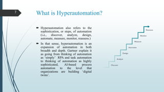 What is Hyperautomation?
 Hyperautomation also refers to the
sophistication, or steps, of automation
(i.e., discover, analyze, design,
automate, measure, monitor, reassess.)
 In that sense, hyperautomation is an
expansion of automation in both
breadth and depth. Gartner explain it
as going from thinking of automation
as ‘simply’ RPA and task automation
to thinking of automation as highly
sophisticated, AI-based process
automation to the level that
organizations are building ‘digital
twins’.
7
 