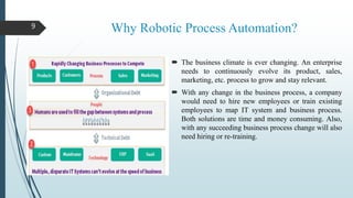 Why Robotic Process Automation?
 The business climate is ever changing. An enterprise
needs to continuously evolve its product, sales,
marketing, etc. process to grow and stay relevant.
 With any change in the business process, a company
would need to hire new employees or train existing
employees to map IT system and business process.
Both solutions are time and money consuming. Also,
with any succeeding business process change will also
need hiring or re-training.
9
 