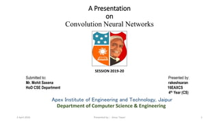 A Presentation
on
Convolution Neural Networks
SESSION 2019-20
Apex Institute of Engineering and Technology, Jaipur
Department of Computer Science & Engineering
Submitted to: Presented by:
Mr. Mohit Saxena rakeshsaran
HoD CSE Department 16EAXCS
4th Year (CS)
13 April 2020 Presented by :- Amar Tiwari
 