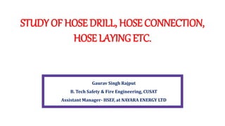 STUDY OF HOSE DRILL, HOSE CONNECTION,
HOSE LAYING ETC.
Gaurav Singh Rajput
B. Tech Safety & Fire Engineering, CUSAT
Assistant Manager- HSEF, at NAYARA ENERGY LTD
 