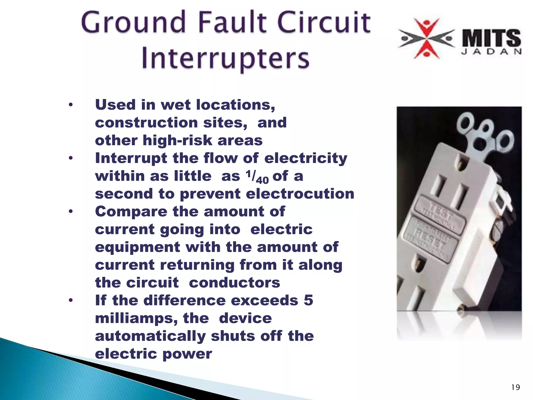 • Used in wet locations,
construction sites, and
other high-risk areas
• Interrupt the flow of electricity
within as little as 1/40 of a
second to prevent electrocution
• Compare the amount of
current going into electric
equipment with the amount of
current returning from it along
the circuit conductors
• If the difference exceeds 5
milliamps, the device
automatically shuts off the
electric power
19
 