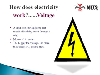 • A kind of electrical force that
makes electricity move through a
wire
• Measured in volts
• The bigger the voltage, the more
the current will tend to flow
 