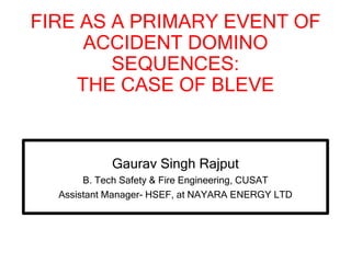 FIRE AS A PRIMARY EVENT OF
ACCIDENT DOMINO
SEQUENCES:
THE CASE OF BLEVE
Gaurav Singh Rajput
B. Tech Safety & Fire Engineering, CUSAT
Assistant Manager- HSEF, at NAYARA ENERGY LTD
 