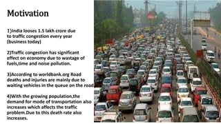 Motivation
1)India looses 1.5 lakh crore due
to traffic congestion every year
(business today)
2)Traffic congestion has significant
effect on economy due to wastage of
fuels,time and noise pollution.
3)According to worldbank.org Road
deaths and injuries are mainly due to
waiting vehicles in the queue on the road..
4)With the growing population,the
demand for mode of transportation also
increases which affects the traffic
problem.Due to this death rate also
increases.
 