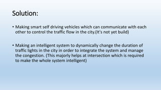 Solution:
• Making smart self driving vehicles which can communicate with each
other to control the traffic flow in the city.(It's not yet build)
• Making an intelligent system to dynamically change the duration of
traffic lights in the city in order to integrate the system and manage
the congestion. (This majorly helps at intersection which is required
to make the whole system intelligent)
 