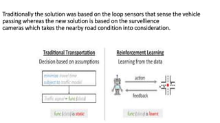 Traditionally the solution was based on the loop sensors that sense the vehicle
passing whereas the new solution is based on the survellience
cameras which takes the nearby road condition into consideration.
 