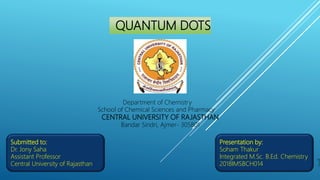 QUANTUM DOTS
Department of Chemistry
School of Chemical Sciences and Pharmacy
CENTRAL UNIVERSITY OF RAJASTHAN
Bandar Sindri, Ajmer- 305801
Submitted to:
Dr. Jony Saha
Assistant Professor
Central University of Rajasthan
Presentation by:
Soham Thakur
Integrated M.Sc. B.Ed. Chemistry
2018IMSBCH014 1
 