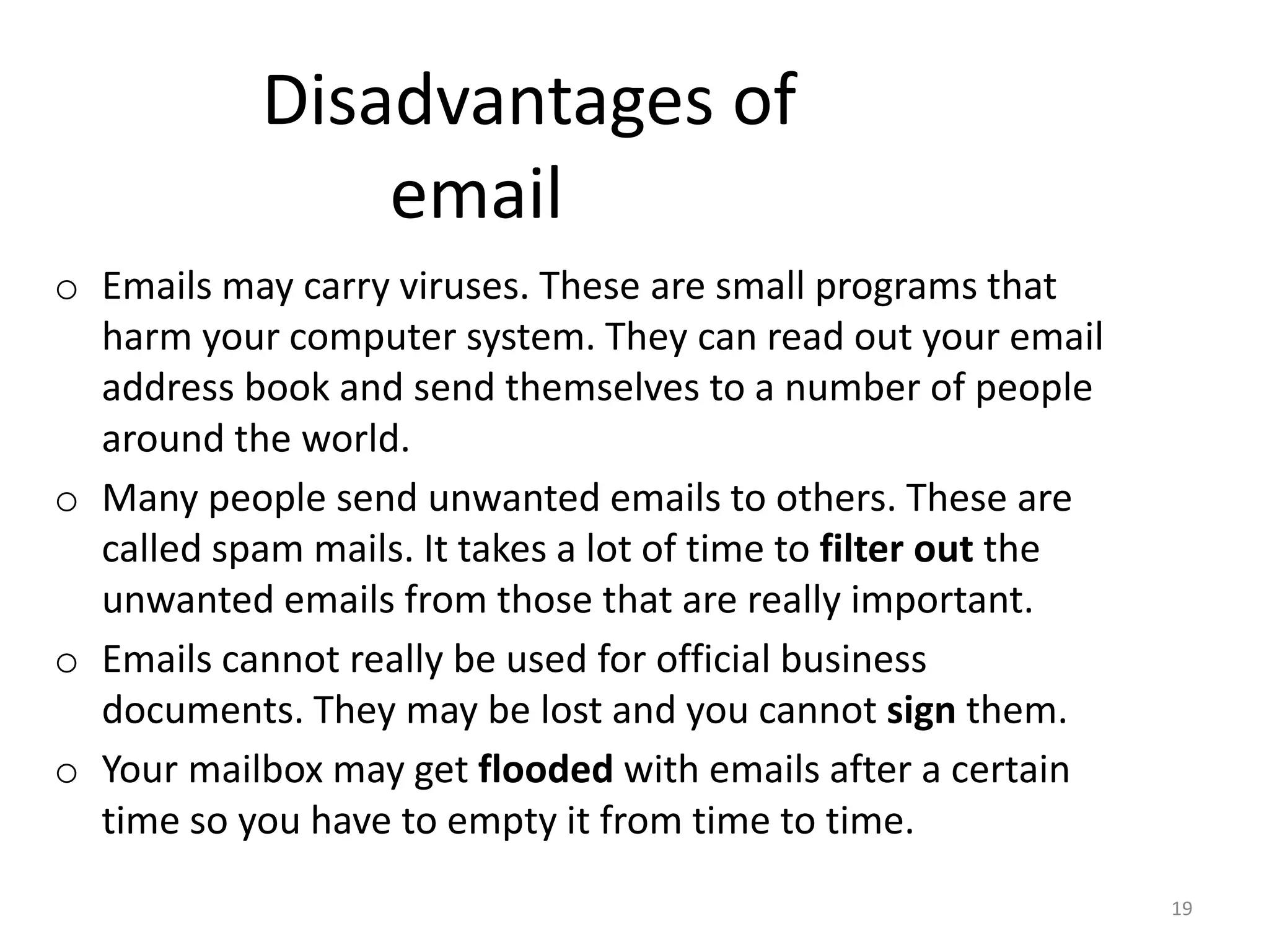 Disadvantages of
email
o Emails may carry viruses. These are small programs that
harm your computer system. They can read out your email
address book and send themselves to a number of people
around the world.
o Many people send unwanted emails to others. These are
called spam mails. It takes a lot of time to filter out the
unwanted emails from those that are really important.
o Emails cannot really be used for official business
documents. They may be lost and you cannot sign them.
o Your mailbox may get flooded with emails after a certain
time so you have to empty it from time to time.
19
 