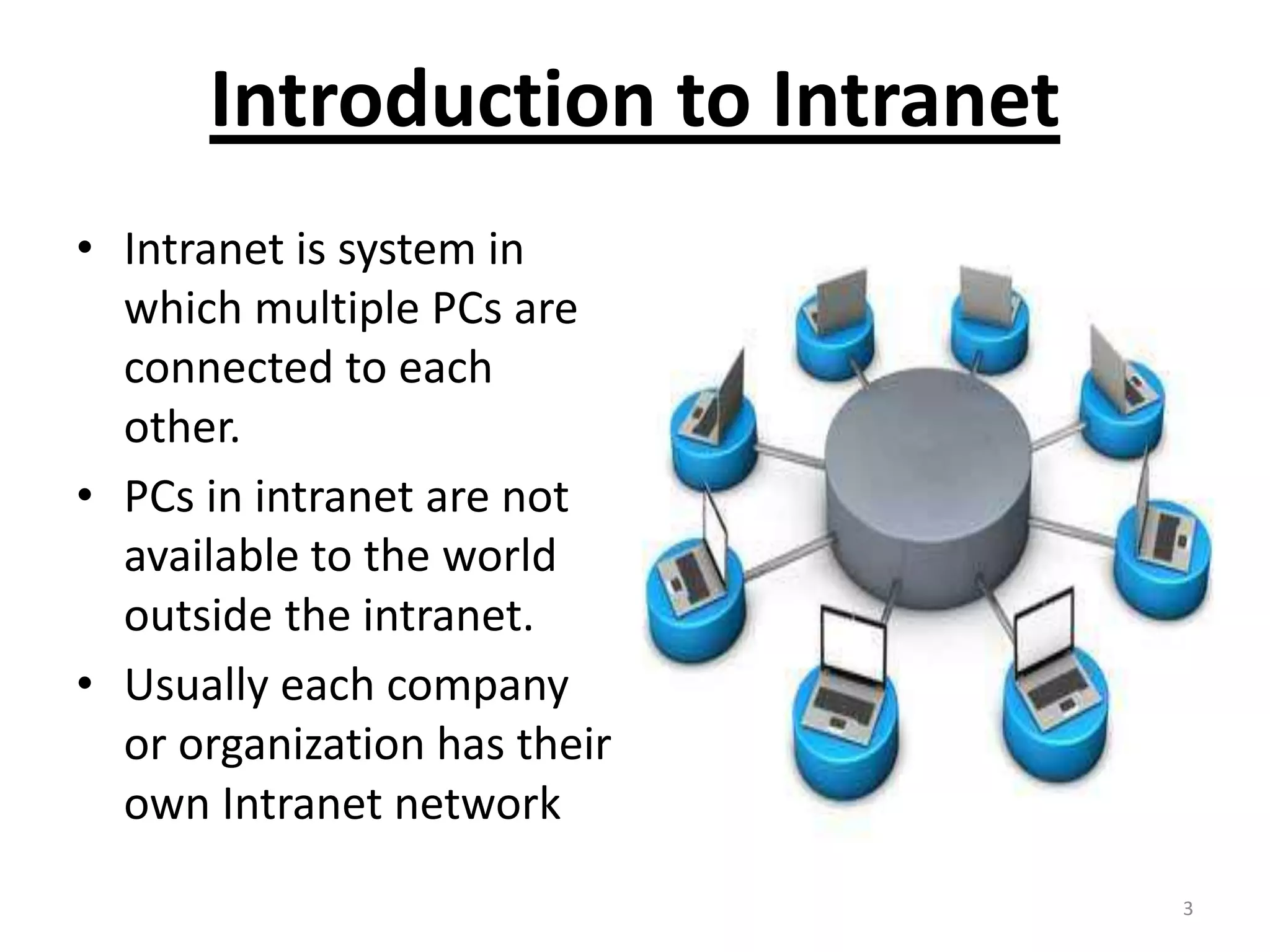 Introduction to Intranet
• Intranet is system in
which multiple PCs are
connected to each
other.
• PCs in intranet are not
available to the world
outside the intranet.
• Usually each company
or organization has their
own Intranet network
3
 