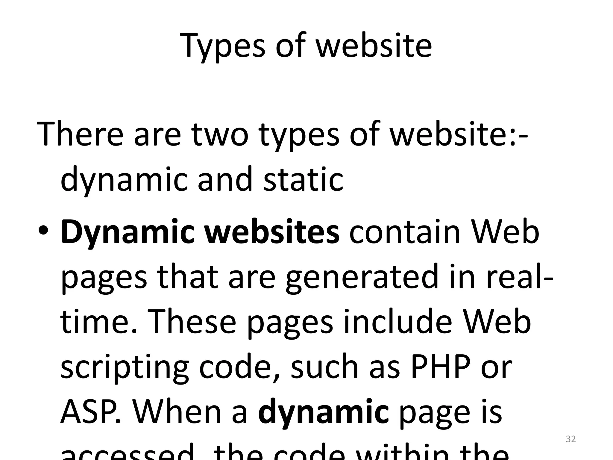 32
Types of website
There are two types of website:-
dynamic and static
• Dynamic websites contain Web
pages that are generated in real-
time. These pages include Web
scripting code, such as PHP or
ASP. When a dynamic page is
 