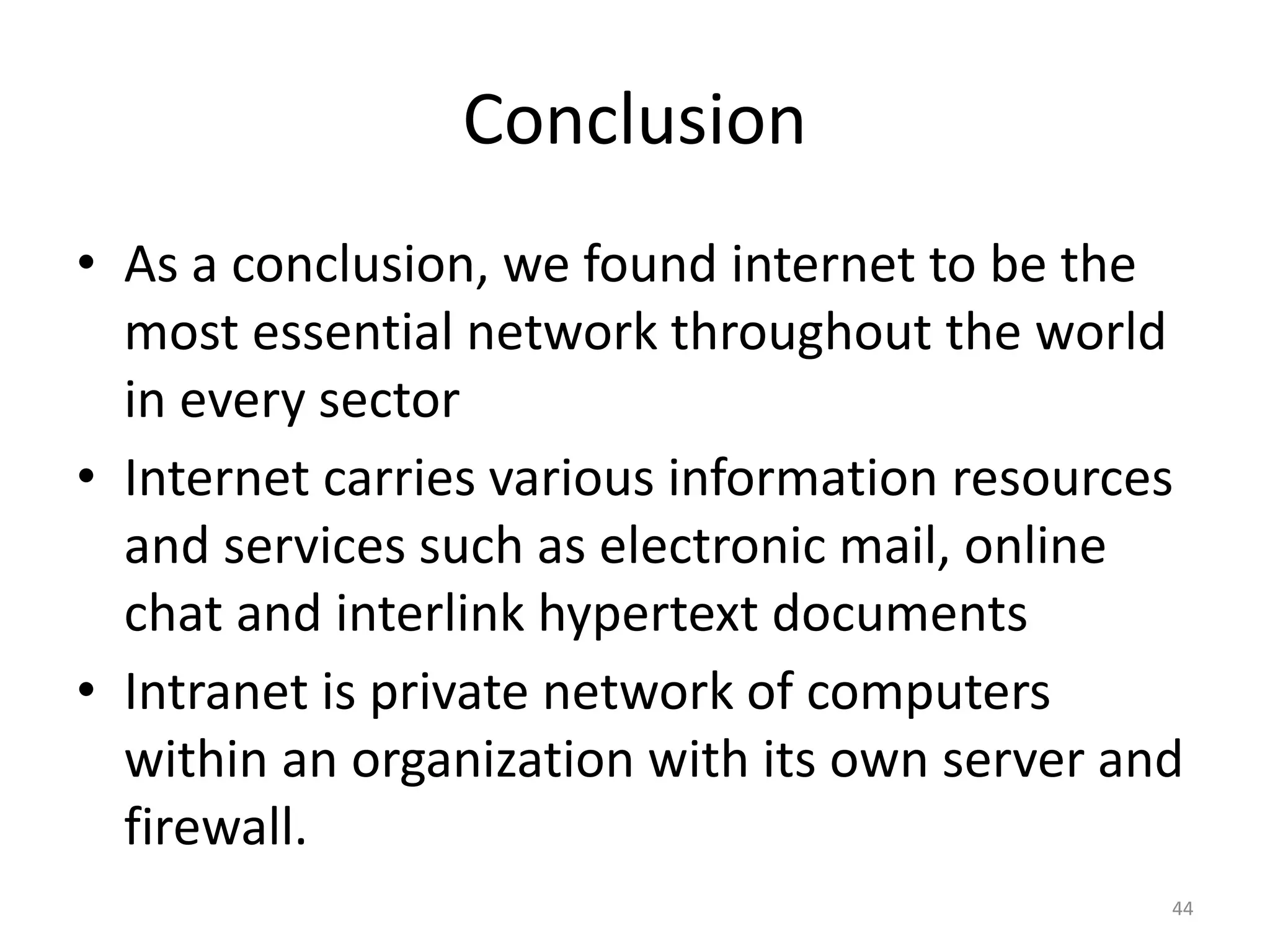 Conclusion
• As a conclusion, we found internet to be the
most essential network throughout the world
in every sector
• Internet carries various information resources
and services such as electronic mail, online
chat and interlink hypertext documents
• Intranet is private network of computers
within an organization with its own server and
firewall.
44
 
