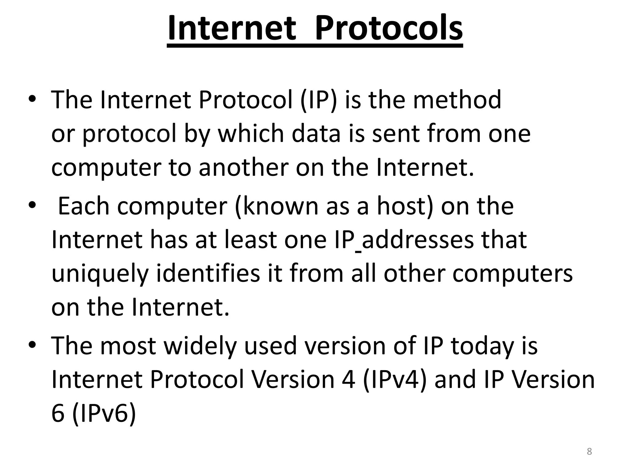 Internet Protocols
• The Internet Protocol (IP) is the method
or protocol by which data is sent from one
computer to another on the Internet.
• Each computer (known as a host) on the
Internet has at least one IP addresses that
uniquely identifies it from all other computers
on the Internet.
• The most widely used version of IP today is
Internet Protocol Version 4 (IPv4) and IP Version
6 (IPv6)
8
 