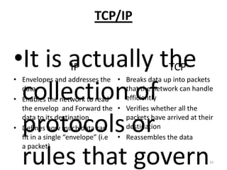 TCP/IP
IP TCP
• Envelopes and addresses the
data
• Enables the network to read
the envelop and Forward the
data to its destination
• Defines how much data can
fit in a single “envelope” (i.e
a packet)
•It is actually the
collection of
protocols or
rules that govern
• Breaks data up into packets
that the network can handle
efficiently
• Verifies whether all the
packets have arrived at their
destination
• Reassembles the data
10
 