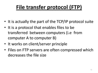 File transfer protocol (FTP)
• It is actually the part of the TCP/IP protocol suite
• It is a protocol that enables files to be
transferred between computers (i.e from
computer A to computer B)
• It works on client/server principle
• Files on FTP servers are often compressed which
decreases the file size
11
 