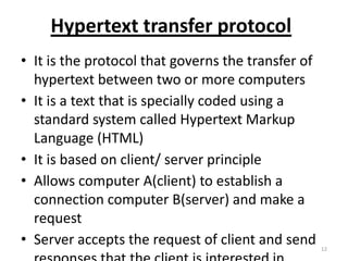 Hypertext transfer protocol
• It is the protocol that governs the transfer of
hypertext between two or more computers
• It is a text that is specially coded using a
standard system called Hypertext Markup
Language (HTML)
• It is based on client/ server principle
• Allows computer A(client) to establish a
connection computer B(server) and make a
request
• Server accepts the request of client and send 12
 