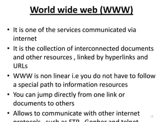 World wide web (WWW)
• It is one of the services communicated via
internet
• It is the collection of interconnected documents
and other resources , linked by hyperlinks and
URLs
• WWW is non linear i.e you do not have to follow
a special path to information resources
• You can jump directly from one link or
documents to others
• Allows to communicate with other internet 13
 