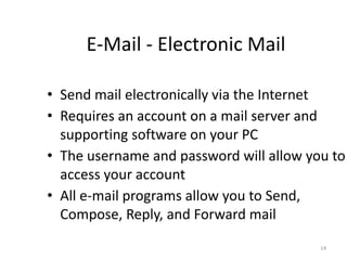 E-Mail - Electronic Mail
• Send mail electronically via the Internet
• Requires an account on a mail server and
supporting software on your PC
• The username and password will allow you to
access your account
• All e-mail programs allow you to Send,
Compose, Reply, and Forward mail
14
 