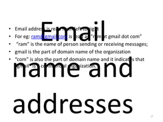 Email
name and
addresses
• Email address is read from left to right
• For eg: ram@gmail.com is read as “ram at gmail dot com”
• “ram” is the name of person sending or receiving messages;
• gmail is the part of domain name of the organization
• “com” is also the part of domain name and it indicates that
“gmail” is a commercial organization.
17
 