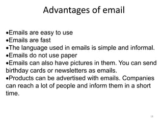 Advantages of email
Emails are easy to use
Emails are fast
The language used in emails is simple and informal.
Emails do not use paper
Emails can also have pictures in them. You can send
birthday cards or newsletters as emails.
Products can be advertised with emails. Companies
can reach a lot of people and inform them in a short
time.
18
 