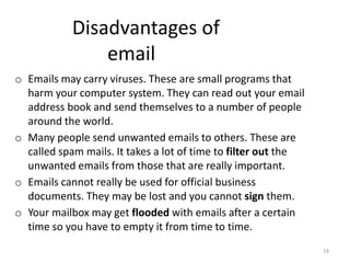 Disadvantages of
email
o Emails may carry viruses. These are small programs that
harm your computer system. They can read out your email
address book and send themselves to a number of people
around the world.
o Many people send unwanted emails to others. These are
called spam mails. It takes a lot of time to filter out the
unwanted emails from those that are really important.
o Emails cannot really be used for official business
documents. They may be lost and you cannot sign them.
o Your mailbox may get flooded with emails after a certain
time so you have to empty it from time to time.
19
 