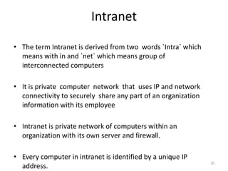 20
Intranet
• The term Intranet is derived from two words `Intra` which
means with in and `net` which means group of
interconnected computers
• It is private computer network that uses IP and network
connectivity to securely share any part of an organization
information with its employee
• Intranet is private network of computers within an
organization with its own server and firewall.
• Every computer in intranet is identified by a unique IP
address.
 