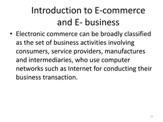 Introduction to E-commerce
and E- business
• Electronic commerce can be broadly classified
as the set of business activities involving
consumers, service providers, manufactures
and intermediaries, who use computer
networks such as Internet for conducting their
business transaction.
25
 