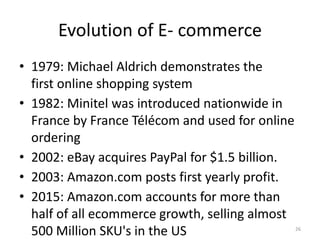 Evolution of E- commerce
• 1979: Michael Aldrich demonstrates the
first online shopping system
• 1982: Minitel was introduced nationwide in
France by France Télécom and used for online
ordering
• 2002: eBay acquires PayPal for $1.5 billion.
• 2003: Amazon.com posts first yearly profit.
• 2015: Amazon.com accounts for more than
half of all ecommerce growth, selling almost
500 Million SKU's in the US 26
 