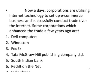 • Now a days, corporations are utilizing
Internet technology to set up e-commerce
business and successfully conduct trade over
the internet. Some corporations which
enhanced the trade a few years ago are:
1. Dell computers
2. Wine.com
3. FedEx
4. Tata McGraw-Hill publishing company Ltd.
5. South Indian bank
6. Rediff on the Net 28
 
