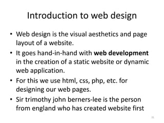 Introduction to web design
• Web design is the visual aesthetics and page
layout of a website.
• It goes hand-in-hand with web development
in the creation of a static website or dynamic
web application.
• For this we use html, css, php, etc. for
designing our web pages.
• Sir trimothy john berners-lee is the person
from england who has created website first
31
 