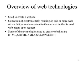 Overview of web technologies
• Used to create a website
• Collection of electronic files residing on one or more web
server that presents a content to the end user in the form of
web pages upon request
• Some of the technologies used to create websites are
HTML,XHTML,XML,CSS,JAVASCRIPT
35
 