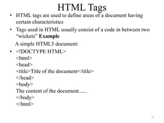 HTML Tags
• HTML tags are used to define areas of a document having
certain characteristics
• Tags used in HTML usually consist of a code in between two
“wickets” Example
A simple HTML5 document:
• <!DOCTYPE HTML>
<html>
<head>
<title>Title of the document</title>
</head>
<body>
The content of the document......
</body>
</html>
37
 
