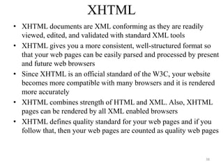 XHTML
• XHTML documents are XML conforming as they are readily
viewed, edited, and validated with standard XML tools
• XHTML gives you a more consistent, well-structured format so
that your web pages can be easily parsed and processed by present
and future web browsers
• Since XHTML is an official standard of the W3C, your website
becomes more compatible with many browsers and it is rendered
more accurately
• XHTML combines strength of HTML and XML. Also, XHTML
pages can be rendered by all XML enabled browsers
• XHTML defines quality standard for your web pages and if you
follow that, then your web pages are counted as quality web pages
38
 