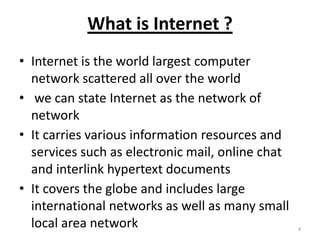 What is Internet ?
• Internet is the world largest computer
network scattered all over the world
• we can state Internet as the network of
network
• It carries various information resources and
services such as electronic mail, online chat
and interlink hypertext documents
• It covers the globe and includes large
international networks as well as many small
local area network 4
 