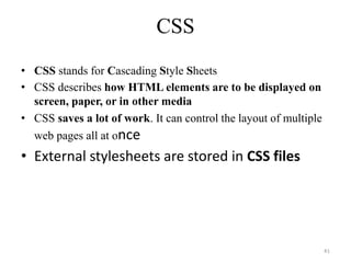 CSS
• CSS stands for Cascading Style Sheets
• CSS describes how HTML elements are to be displayed on
screen, paper, or in other media
• CSS saves a lot of work. It can control the layout of multiple
web pages all at once
• External stylesheets are stored in CSS files
41
 