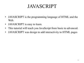 JAVASCRIPT
• JAVASCRIPT is the programming language of HTML and the
Web.
• JAVASCRIPT is easy to learn.
• This tutorial will teach you JavaScript from basic to advanced.
• JAVASCRIPT was design to add interactivity to HTML pages
42
 