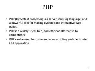 PHP
• PHP (Hypertext processor) is a server scripting language, and
a powerful tool for making dynamic and interactive Web
pages.
• PHP is a widely-used, free, and efficient alternative to
competitors
• PHP can be used for command –line scripting and client-side
GUI application
43
 