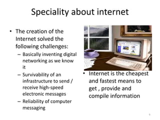 Speciality about internet
• The creation of the
Internet solved the
following challenges:
– Basically inventing digital
networking as we know
it
– Survivability of an
infrastructure to send /
receive high-speed
electronic messages
– Reliability of computer
messaging
• Internet is the cheapest
and fastest means to
get , provide and
compile information
6
 