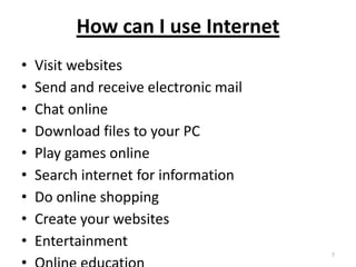 How can I use Internet
• Visit websites
• Send and receive electronic mail
• Chat online
• Download files to your PC
• Play games online
• Search internet for information
• Do online shopping
• Create your websites
• Entertainment
7
 