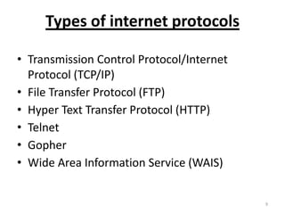 Types of internet protocols
• Transmission Control Protocol/Internet
Protocol (TCP/IP)
• File Transfer Protocol (FTP)
• Hyper Text Transfer Protocol (HTTP)
• Telnet
• Gopher
• Wide Area Information Service (WAIS)
9
 
