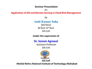 Seminar Presentation
on
Application of GIS and Remote Sensing in Flood Risk Management
by
Amit Kumar Saha
2017GI12
M.Tech IIIrd Sem
GIS Cell
Under the supervision of
Dr. Sonam Agrawal
Assistant Professor
GIS Cell
GIS Cell
Motilal Nehru National Institute of Technology Allahabad
 
