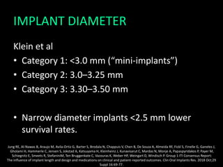 IMPLANT DIAMETER
Klein et al
• Category 1: <3.0 mm (“mini-implants”)
• Category 2: 3.0–3.25 mm
• Category 3: 3.30–3.50 mm
• Narrow diameter implants <2.5 mm lower
survival rates.
Jung RE, Al-Nawas B, Araujo M, Avila-Ortiz G, Barter S, Brodala N, Chappuis V, Chen B, De Souza A, Almeida RF, Fickl S, Finelle G, Ganeles J,
Gholami H, Hammerle C, Jensen S, Jokstad A, Katsuyama H, Kleinheinz J, Kunavisarut C, Mardas N, Monje A, Papaspyridakos P, Payer M,
Schiegnitz E, Smeets R, StefaniniM, Ten Bruggenkate C, Vazouras K, Weber HP, Weingart D, Windisch P. Group 1 ITI Consensus Report:
The influence of implant length and design and medications on clinical and patient-reported outcomes. Clin Oral Implants Res. 2018 Oct;29
Suppl 16:69-77.
 